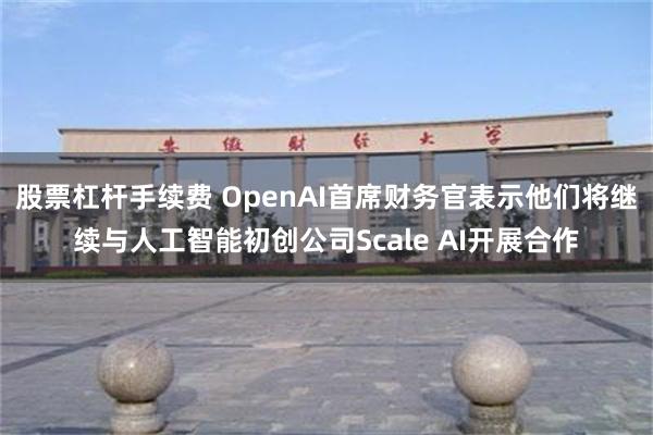 股票杠杆手续费 OpenAI首席财务官表示他们将继续与人工智能初创公司Scale AI开展合作