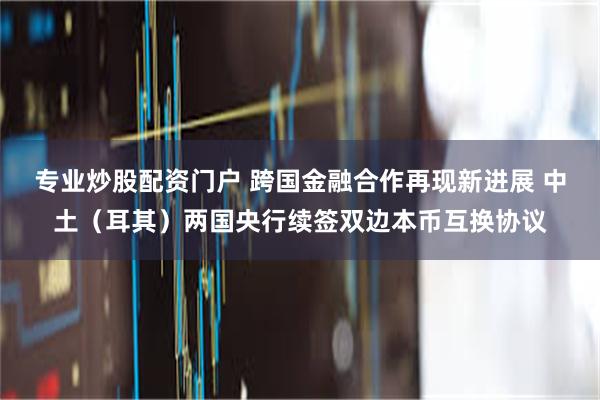 专业炒股配资门户 跨国金融合作再现新进展 中土（耳其）两国央行续签双边本币互换协议