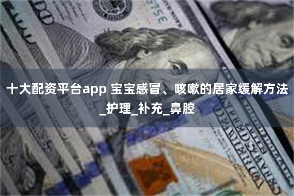 十大配资平台app 宝宝感冒、咳嗽的居家缓解方法_护理_补充_鼻腔