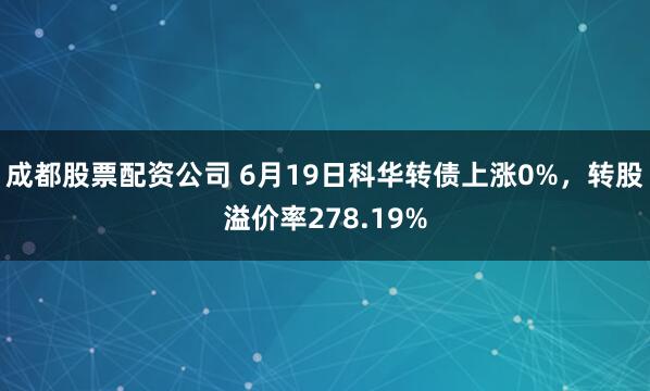 成都股票配资公司 6月19日科华转债上涨0%，转股溢价率278.19%