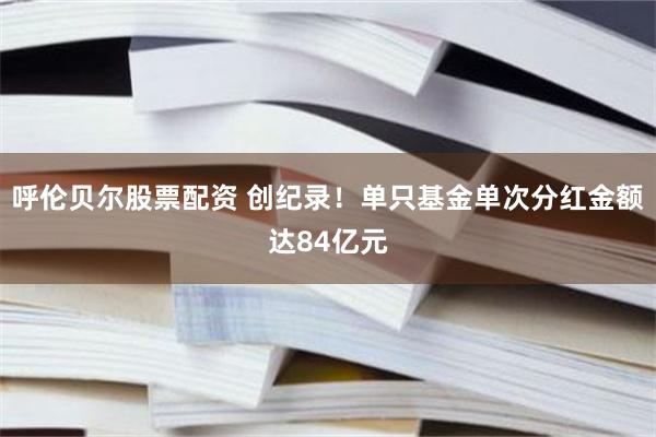 呼伦贝尔股票配资 创纪录！单只基金单次分红金额达84亿元