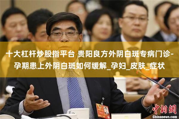 十大杠杆炒股指平台 贵阳良方外阴白斑专病门诊-孕期患上外阴白斑如何缓解_孕妇_皮肤_症状